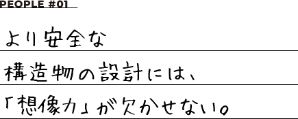 PEOPLE #01 より安全な構造物の設計には、「想像力」が欠かせない。