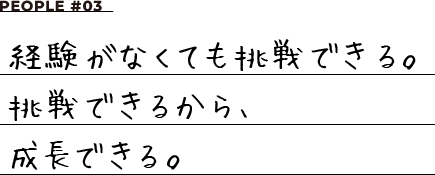 PEOPLE #03 経験がなくても挑戦できる。挑戦できるから、成長できる。