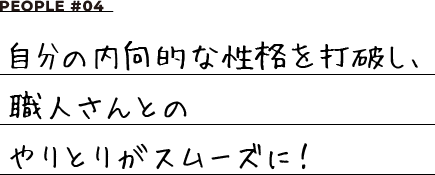 PEOPLE #04 自分の内向的な性格を打破し、職人さんとのやりとりがスムーズに！